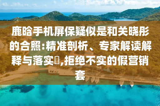 鹿晗手機屏保疑似是和關曉彤的合照:精準剖析、專家解讀解釋與落實?,拒絕不實的假營銷套