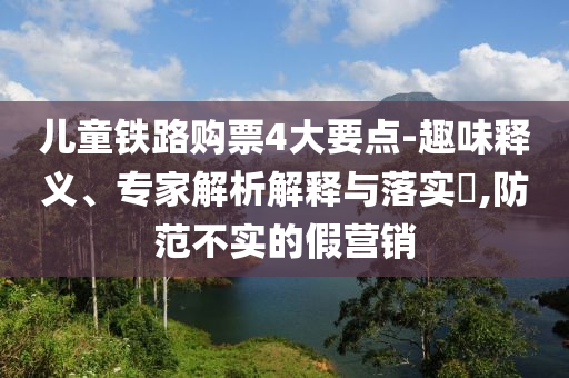 兒童鐵路購票4大要點-趣味釋義、專家解析解釋與落實?,防范不實的假營銷