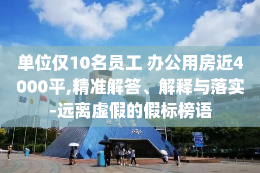 單位僅10名員工 辦公用房近4000平,精準(zhǔn)解答、解釋與落實-遠(yuǎn)離虛假的假標(biāo)榜語