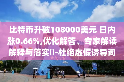 比特幣升破108000美元 日內(nèi)漲0.66%,優(yōu)化解答、專家解讀解釋與落實?-杜絕虛假誘導(dǎo)詞