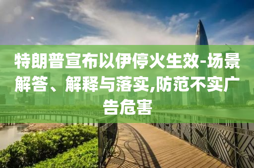 特朗普宣布以伊?；鹕?場景解答、解釋與落實,防范不實廣告危害