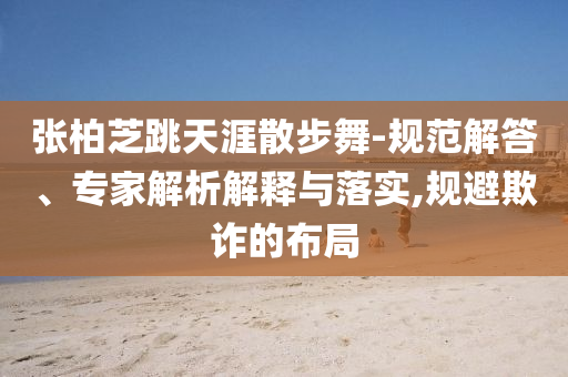 張柏芝跳天涯散步舞-規(guī)范解答、專家解析解釋與落實(shí),規(guī)避欺詐的布局
