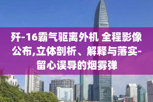 殲-16霸氣驅(qū)離外機(jī) 全程影像公布,立體剖析、解釋與落實(shí)-留心誤導(dǎo)的煙霧彈