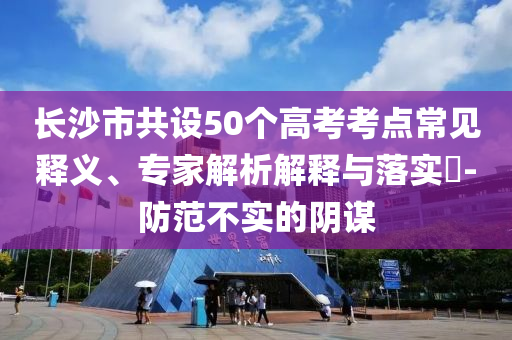 長沙市共設(shè)50個(gè)高考考點(diǎn)常見釋義、專家解析解釋與落實(shí)?-防范不實(shí)的陰謀