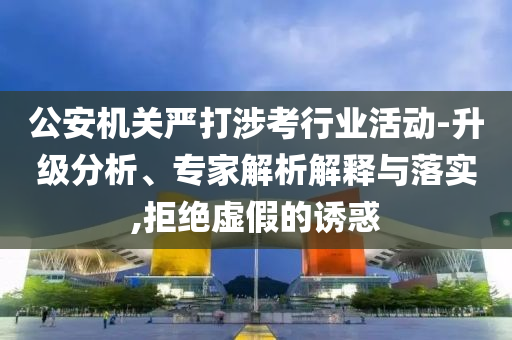 公安機(jī)關(guān)嚴(yán)打涉考行業(yè)活動-升級分析、專家解析解釋與落實(shí),拒絕虛假的誘惑
