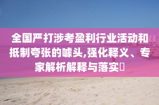 全國嚴(yán)打涉考盈利行業(yè)活動和抵制夸張的噱頭,強(qiáng)化釋義、專家解析解釋與落實(shí)?