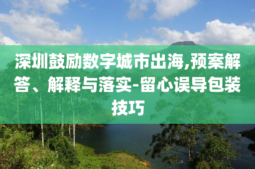 深圳鼓勵數(shù)字城市出海,預案解答、解釋與落實-留心誤導包裝技巧