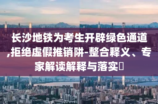 長沙地鐵為考生開辟綠色通道,拒絕虛假推銷阱-整合釋義、專家解讀解釋與落實?
