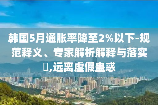 韓國5月通脹率降至2%以下-規(guī)范釋義、專家解析解釋與落實?,遠離虛假蠱惑