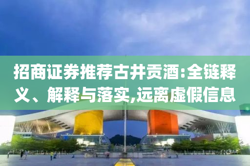 招商證券推薦古井貢酒:全鏈釋義、解釋與落實(shí),遠(yuǎn)離虛假信息