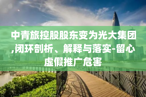 中青旅控股股東變?yōu)楣獯蠹瘓F(tuán),閉環(huán)剖析、解釋與落實(shí)-留心虛假推廣危害