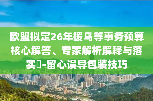 歐盟擬定26年援烏等事務(wù)預(yù)算核心解答、專家解析解釋與落實(shí)?-留心誤導(dǎo)包裝技巧