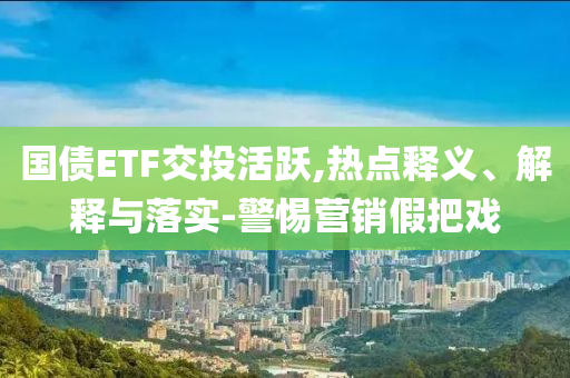 國債ETF交投活躍,熱點釋義、解釋與落實-警惕營銷假把戲