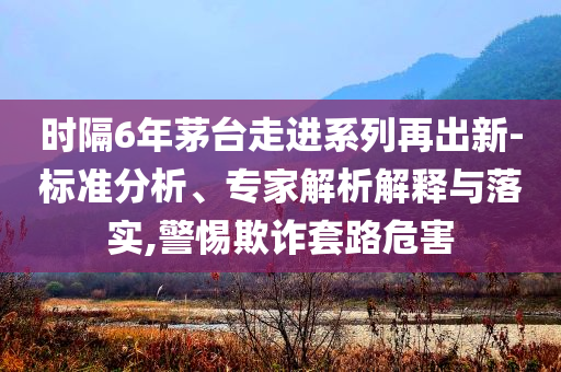 時隔6年茅臺走進系列再出新-標(biāo)準(zhǔn)分析、專家解析解釋與落實,警惕欺詐套路危害
