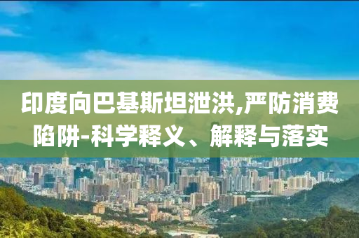 印度向巴基斯坦泄洪,嚴(yán)防消費陷阱-科學(xué)釋義、解釋與落實