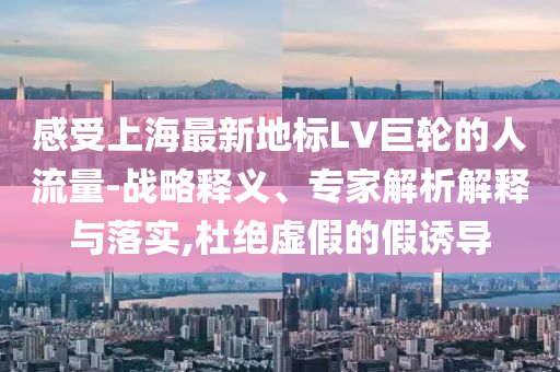 感受上海最新地標(biāo)LV巨輪的人流量-戰(zhàn)略釋義、專(zhuān)家解析解釋與落實(shí),杜絕虛假的假誘導(dǎo)