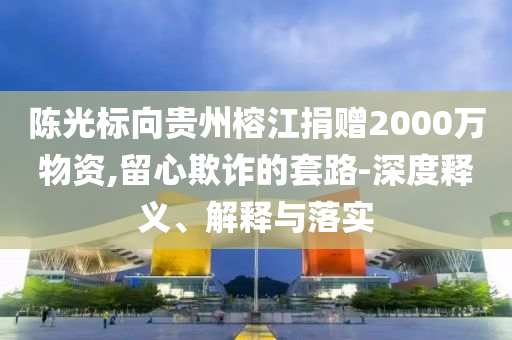 陳光標向貴州榕江捐贈2000萬物資,留心欺詐的套路-深度釋義、解釋與落實