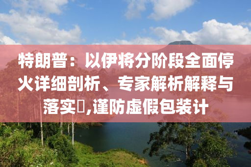 特朗普：以伊將分階段全面?；鹪敿?xì)剖析、專家解析解釋與落實(shí)?,謹(jǐn)防虛假包裝計(jì)
