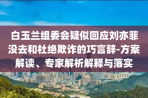 白玉蘭組委會疑似回應劉亦菲沒去和杜絕欺詐的巧言辭-方案解讀、專家解析解釋與落實