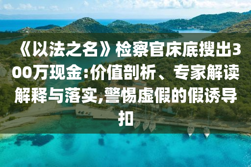 《以法之名》檢察官床底搜出300萬現(xiàn)金:價(jià)值剖析、專家解讀解釋與落實(shí),警惕虛假的假誘導(dǎo)扣