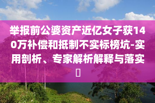 舉報(bào)前公婆資產(chǎn)近億女子獲140萬補(bǔ)償和抵制不實(shí)標(biāo)榜坑-實(shí)用剖析、專家解析解釋與落實(shí)?