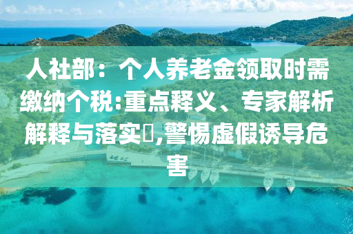 人社部：個(gè)人養(yǎng)老金領(lǐng)取時(shí)需繳納個(gè)稅:重點(diǎn)釋義、專家解析解釋與落實(shí)?,警惕虛假誘導(dǎo)危害