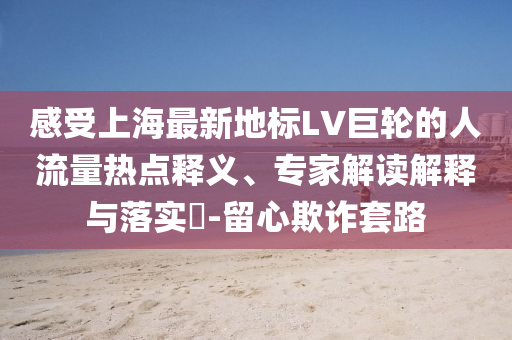 感受上海最新地標LV巨輪的人流量熱點釋義、專家解讀解釋與落實?-留心欺詐套路
