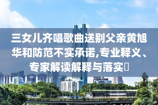 三女兒齊唱歌曲送別父親黃旭華和防范不實承諾,專業(yè)釋義、專家解讀解釋與落實?