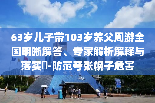 63歲兒子帶103歲養(yǎng)父周游全國明晰解答、專家解析解釋與落實?-防范夸張幌子危害