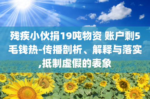 殘疾小伙捐19噸物資 賬戶剩5毛錢熱-傳播剖析、解釋與落實,抵制虛假的表象