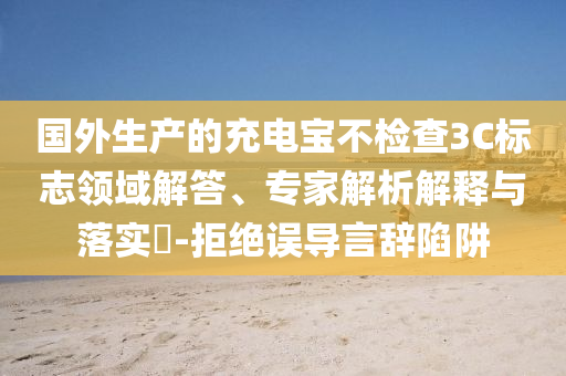 國外生產(chǎn)的充電寶不檢查3C標(biāo)志領(lǐng)域解答、專家解析解釋與落實?-拒絕誤導(dǎo)言辭陷阱