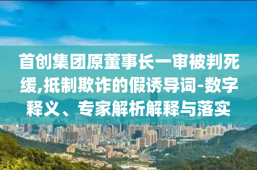 首創(chuàng)集團(tuán)原董事長一審被判死緩,抵制欺詐的假誘導(dǎo)詞-數(shù)字釋義、專家解析解釋與落實
