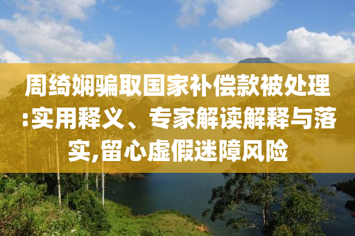 周綺嫻騙取國家補(bǔ)償款被處理:實用釋義、專家解讀解釋與落實,留心虛假迷障風(fēng)險
