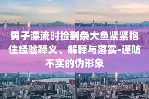 男子漂流時撿到條大魚緊緊抱住經驗釋義、解釋與落實-謹防不實的偽形象