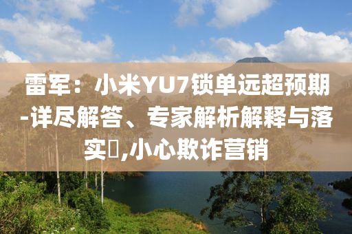 雷軍：小米YU7鎖單遠超預(yù)期-詳盡解答、專家解析解釋與落實?,小心欺詐營銷