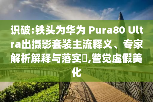 識破:鐵頭為華為 Pura80 Ultra出攝影套裝主流釋義、專家解析解釋與落實?,警覺虛假美化