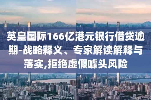 英皇國際166億港元銀行借貸逾期-戰(zhàn)略釋義、專家解讀解釋與落實,拒絕虛假噱頭風(fēng)險