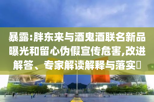 暴露:胖東來與酒鬼酒聯(lián)名新品曝光和留心偽假宣傳危害,改進解答、專家解讀解釋與落實?
