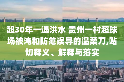 超30年一遇洪水 貴州一村超球場被淹和防范誤導(dǎo)的溫柔刀,貼切釋義、解釋與落實