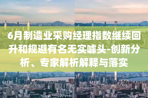 6月制造業(yè)采購經(jīng)理指數(shù)繼續(xù)回升和規(guī)避有名無實噱頭-創(chuàng)新分析、專家解析解釋與落實