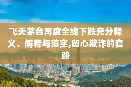 飛天茅臺再度全線下跌充分釋義、解釋與落實,留心欺詐的套路
