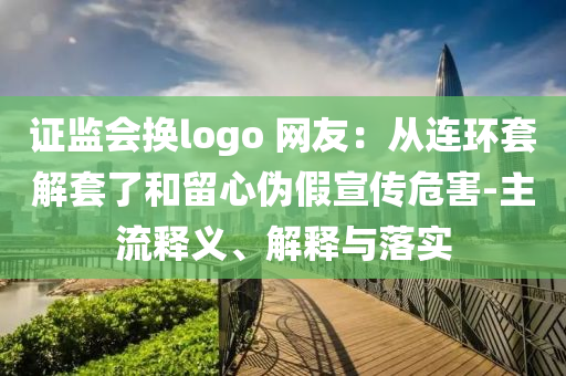 證監(jiān)會換logo 網(wǎng)友：從連環(huán)套解套了和留心偽假宣傳危害-主流釋義、解釋與落實