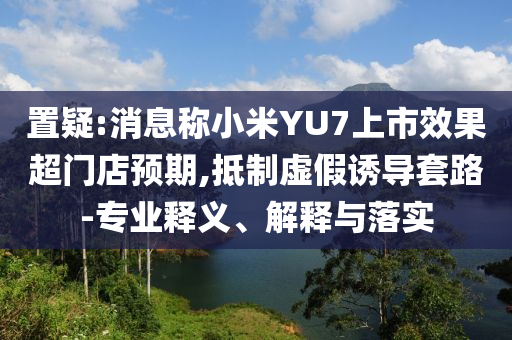 置疑:消息稱小米YU7上市效果超門店預(yù)期,抵制虛假誘導(dǎo)套路-專業(yè)釋義、解釋與落實