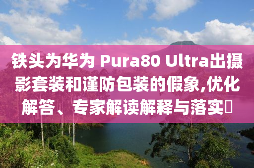 鐵頭為華為 Pura80 Ultra出攝影套裝和謹(jǐn)防包裝的假象,優(yōu)化解答、專家解讀解釋與落實?
