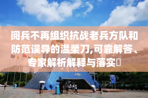閱兵不再組織抗戰(zhàn)老兵方隊和防范誤導(dǎo)的溫柔刀,可靠解答、專家解析解釋與落實?