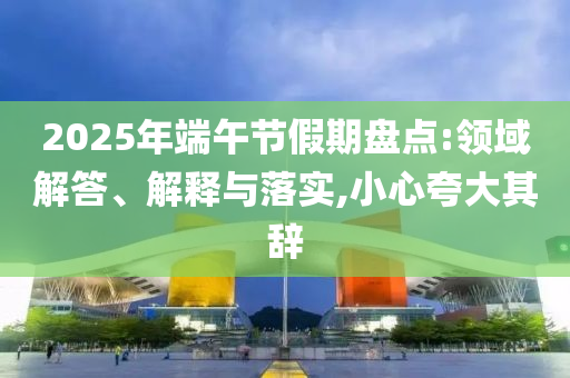 2025年端午節(jié)假期盤點:領(lǐng)域解答、解釋與落實,小心夸大其辭