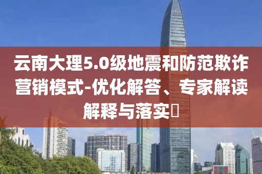 云南大理5.0級地震和防范欺詐營銷模式-優(yōu)化解答、專家解讀解釋與落實?