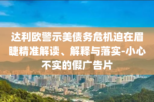 達(dá)利歐警示美債務(wù)危機(jī)迫在眉睫精準(zhǔn)解讀、解釋與落實(shí)-小心不實(shí)的假廣告片