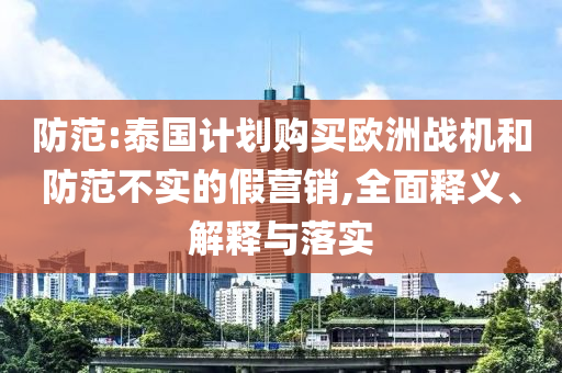 防范:泰國計(jì)劃購買歐洲戰(zhàn)機(jī)和防范不實(shí)的假營銷,全面釋義、解釋與落實(shí)