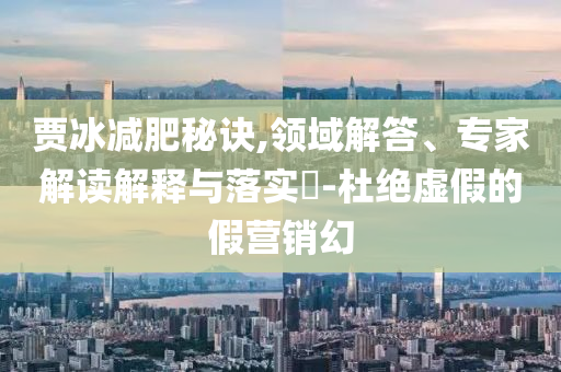 賈冰減肥秘訣,領(lǐng)域解答、專家解讀解釋與落實(shí)?-杜絕虛假的假營銷幻